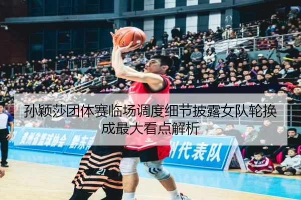 孙颖莎团体赛临场调度细节披露女队轮换成最大看点解析
